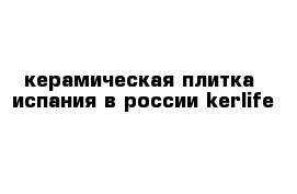 керамическая плитка  испания в россии kerlife